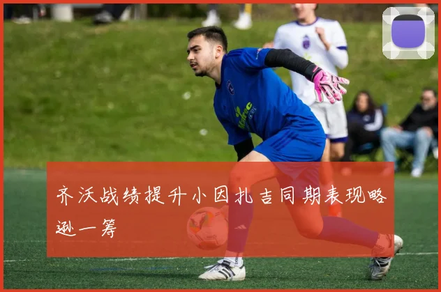 齐沃战绩提升小因扎吉同期表现略逊一筹