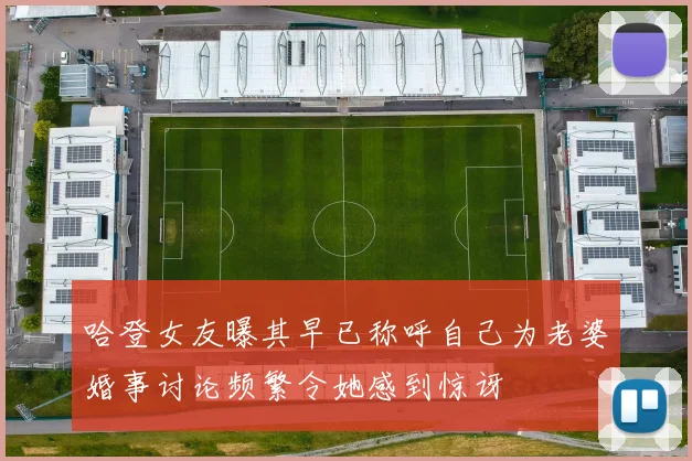 哈登女友曝其早已称呼自己为老婆婚事讨论频繁令她感到惊讶