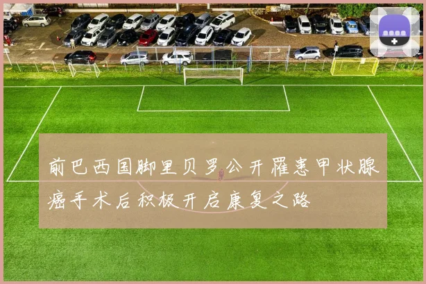 前巴西国脚里贝罗公开罹患甲状腺癌手术后积极开启康复之路