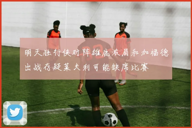 明天独行侠对阵雄鹿浓眉和加福德出战存疑莱夫利可能缺席比赛