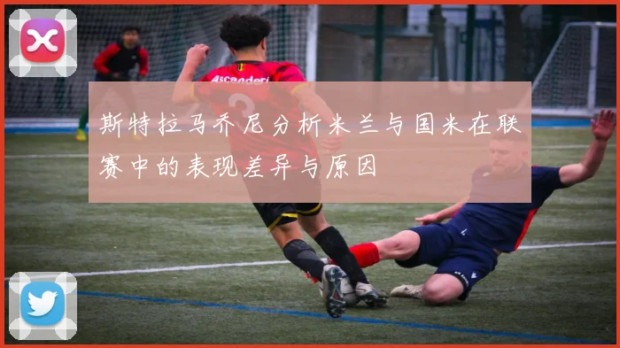 斯特拉马乔尼分析米兰与国米在联赛中的表现差异与原因