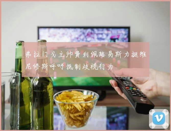弗拉门戈主帅费利佩路易斯力挺维尼修斯呼吁抵制歧视行为