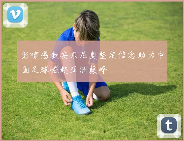 彭啸感激安东尼奥坚定信念助力中国足球崛起亚洲巅峰