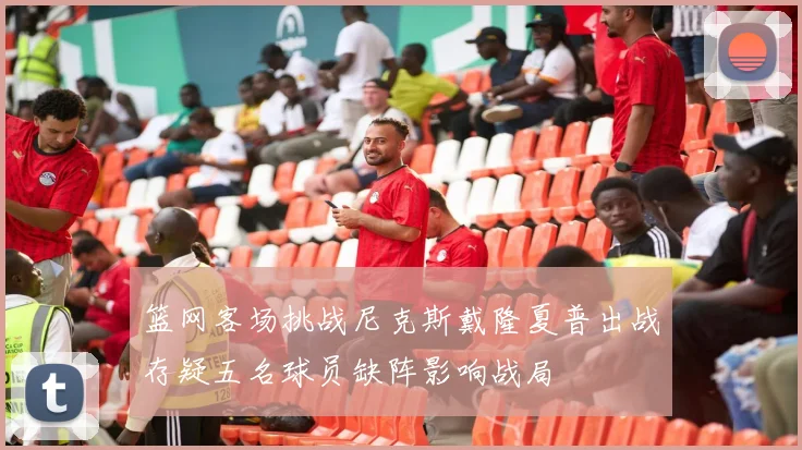 篮网客场挑战尼克斯戴隆夏普出战存疑五名球员缺阵影响战局