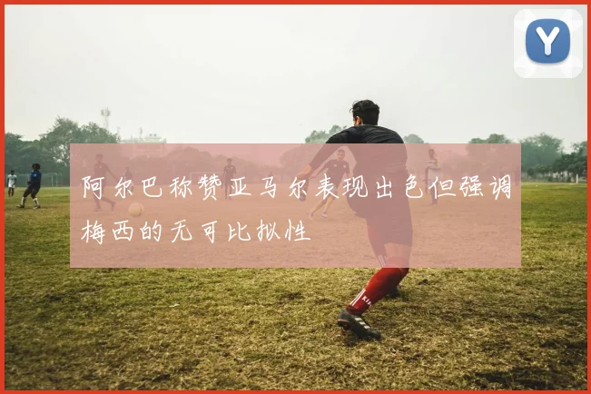 阿尔巴称赞亚马尔表现出色但强调梅西的无可比拟性