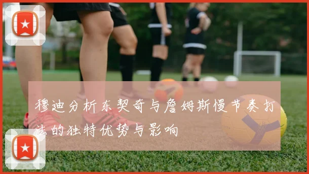 穆迪分析东契奇与詹姆斯慢节奏打法的独特优势与影响