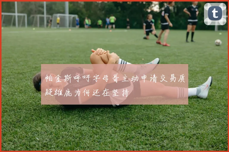 帕金斯呼吁字母哥主动申请交易质疑雄鹿为何还在坚持