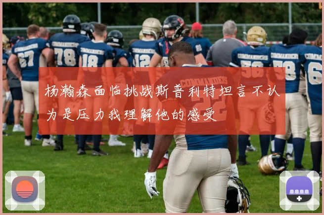 杨瀚森面临挑战斯普利特坦言不认为是压力我理解他的感受