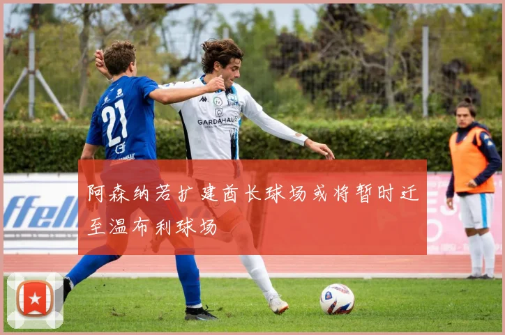 阿森纳若扩建酋长球场或将暂时迁至温布利球场