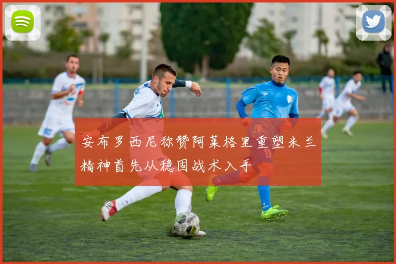 安布罗西尼称赞阿莱格里重塑米兰精神首先从稳固战术入手