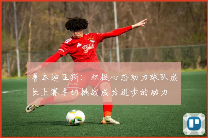 鲁本迪亚斯：积极心态助力球队成长上赛季的挑战成为进步的动力